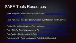 SAFE Tools Resources
SAFE Template - Basic template to get started: https://github.com/SAFE-
Stack/SAFE-template
Fable.Remoting - type safe communication layer between client & server:
https://github.com/Zaid-Ajaj/Fable.Remoting
Femto - CLI tool to resolve npm/yarn packages: https://github.com/Zaid-Ajaj/Femto
Feliz - DSL for React development in F#: https://github.com/Zaid-Ajaj/Feliz
Feliz.Router - Elmish router with Feliz: https://github.com/Zaid-Ajaj/Feliz.Router
Feliz.MaterialUI - Fable bindings with Feliz DSL to MaterialUI:
https://github.com/cmeeren/Feliz.MaterialUI
 