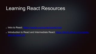 Learning React Resources
Intro to React: https://reactjs.org/tutorial/tutorial.html
Introduction to React and Intermediate React: https://btholt.github.io/complete-
intro-to-react-v5/
 