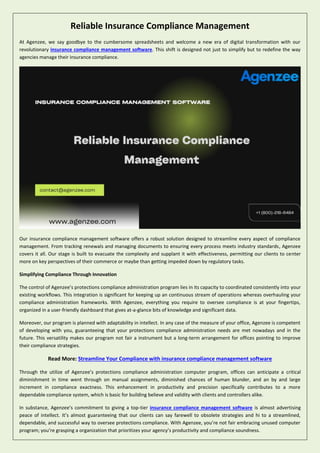 Reliable Insurance Compliance Management
At Agenzee, we say goodbye to the cumbersome spreadsheets and welcome a new era of digital transformation with our
revolutionary insurance compliance management software. This shift is designed not just to simplify but to redefine the way
agencies manage their insurance compliance.
Our insurance compliance management software offers a robust solution designed to streamline every aspect of compliance
management. From tracking renewals and managing documents to ensuring every process meets industry standards, Agenzee
covers it all. Our stage is built to evacuate the complexity and supplant it with effectiveness, permitting our clients to center
more on key perspectives of their commerce or maybe than getting impeded down by regulatory tasks.
Simplifying Compliance Through Innovation
The control of Agenzee’s protections compliance administration program lies in its capacity to coordinated consistently into your
existing workflows. This integration is significant for keeping up an continuous stream of operations whereas overhauling your
compliance administration frameworks. With Agenzee, everything you require to oversee compliance is at your fingertips,
organized in a user-friendly dashboard that gives at-a-glance bits of knowledge and significant data.
Moreover, our program is planned with adaptability in intellect. In any case of the measure of your office, Agenzee is competent
of developing with you, guaranteeing that your protections compliance administration needs are met nowadays and in the
future. This versatility makes our program not fair a instrument but a long-term arrangement for offices pointing to improve
their compliance strategies.
Read More: Streamline Your Compliance with insurance compliance management software
Through the utilize of Agenzee’s protections compliance administration computer program, offices can anticipate a critical
diminishment in time went through on manual assignments, diminished chances of human blunder, and an by and large
increment in compliance exactness. This enhancement in productivity and precision specifically contributes to a more
dependable compliance system, which is basic for building believe and validity with clients and controllers alike.
In substance, Agenzee’s commitment to giving a top-tier insurance compliance management software is almost advertising
peace of intellect. It’s almost guaranteeing that our clients can say farewell to obsolete strategies and hi to a streamlined,
dependable, and successful way to oversee protections compliance. With Agenzee, you’re not fair embracing unused computer
program; you’re grasping a organization that prioritizes your agency’s productivity and compliance soundness.
 