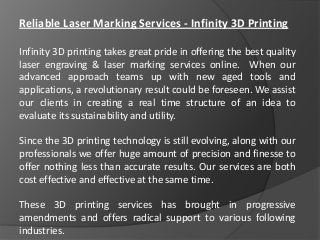 Reliable Laser Marking Services - Infinity 3D Printing
Infinity 3D printing takes great pride in offering the best quality
laser engraving & laser marking services online. When our
advanced approach teams up with new aged tools and
applications, a revolutionary result could be foreseen. We assist
our clients in creating a real time structure of an idea to
evaluate its sustainability and utility.
Since the 3D printing technology is still evolving, along with our
professionals we offer huge amount of precision and finesse to
offer nothing less than accurate results. Our services are both
cost effective and effective at the same time.
These 3D printing services has brought in progressive
amendments and offers radical support to various following
industries.
 