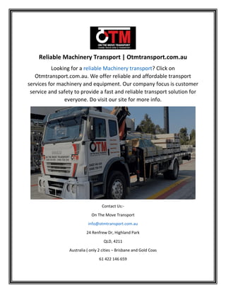 Reliable Machinery Transport | Otmtransport.com.au
Looking for a reliable Machinery transport? Click on
Otmtransport.com.au. We offer reliable and affordable transport
services for machinery and equipment. Our company focus is customer
service and safety to provide a fast and reliable transport solution for
everyone. Do visit our site for more info.
Contact Us:-
On The Move Transport
info@otmtransport.com.au
24 Renfrew Dr, Highland Park
QLD, 4211
Australia ( only 2 cities – Brisbane and Gold Coas
61 422 146 659
 