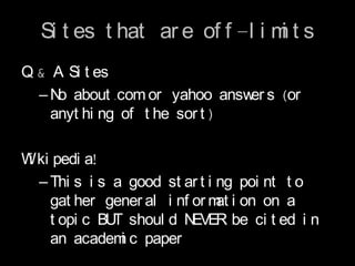 Si t es t hat ar e of f -l i m t s
                                i
Q & A Si t es
  – N about .com or yahoo answ s (or
     o                         er
    anyt hi ng of t he sor t )

W ki pedi a!
 i
   – Thi s i s a good st ar t i ng poi nt t o
     gat her gener al i nf or m i on on a
                                at
     t opi c BU shoul d N
               T           EVER be ci t ed i n
     an academ c paper
                i
 