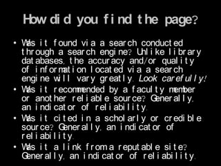 H di d you f i nd t he page?
   ow
• W i t f ound vi a a sear ch conduct ed
    as
  t hr ough a sear ch engi ne? U i ke l i br ar y
                                        nl
  dat abases, t he accur acy and/or qual i t y
  of i nf or m i on l ocat ed vi a a sear ch
                 at
  engi ne w l l var y gr eat l y. Look car ef ul l y!
               i
• W i t r ecom ended by a f acul t y m ber
    as                m                          em
  or anot her r el i abl e sour ce? G       ener al l y,
  an i ndi cat or of r el i abi l i t y.
• W i t ci t ed i n a schol ar l y or cr edi bl e
    as
  sour ce? G     ener al l y, an i ndi cat or of
  r el i abi l i t y.
• W i t a l i nk f r om a r eput abl e si t e?
    as
  G ener al l y, an i ndi cat or of r el i abi l i t y.
 