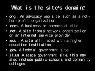 What i s t he si t e's dom n?
                             ai
• or g : An advocacy w si t e, such as a not -
                            eb
  f or -pr of i t or gani zat i on.
• .com: A busi ness or com er ci al si t e.
                                  m
• .net : A si t e f r om a net w k or gani zat i on
                                  or
  or an I nt er net ser vi ce pr ovi der .
• .edu : A si t e af f i l i at ed w t h a hi gher
                                     i
  educat i on i nst i t ut i on.
• .gov: A f eder al gover nm     ent si t e.
• .i l .us :A st at e gover nm  ent si t e, t hi s may
  al so i ncl ude publ i c school s and com uni t y
                                                  m
  col l eges.
 