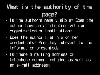 What i s t he aut hor i t y of t he
             page?
• I s t he aut hor 's nam vi si bl e? D
                           e              oes t he
  aut hor have an af f i l i at i on w t h an
                                        i
  or gani zat i on or i nst i t ut i on?
• D oes t he aut hor l i st hi s or her
  cr edent i al s? Ar e t hey r el evant t o t he
  i nf or m i on pr esent ed?
           at
• I s t her e a m l i ng addr ess or
                  ai
  t el ephone num  ber i ncl uded, as w l as
                                          el
  an e-m l addr ess?
           ai
 