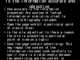 I s t he i nf or m i on accur at e and
                   at
                obj ect i ve?
• H accur at e i s t he i nf or m i on
    ow                              at
  pr esent ed? Ar e sour ces of f act ual
  i nf or m i on or st at i st i cs ci t ed? I s
           at
  t her e a bi bl i ogr aphy i ncl uded?
• D oes t he page exhi bi t a par t i cul ar poi nt
  of vi ew or bi as?
• I s t he si t e obj ect i ve? I s t her e a r eason
  t he si t e i s pr esent i ng a par t i cul ar
  poi nt of vi ew on a t opi c?
• D oes t he page cont ai n adver t i si ng? Thi s
  m im
    ay pact t he cont ent of t he
  i nf or m i on i ncl uded. Look car ef ul l y t o
           at
  see i f t her e i s a r el at i onshi p bet w  een
  t he adver t i si ng and t he cont ent , or
 