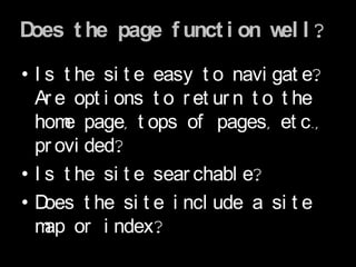 Does t he page f unct i on w l ?
                            el

• I s t he si t e easy t o navi gat e?
  Ar e opt i ons t o r et ur n t o t he
  hom page, t ops of pages, et c.,
      e
  pr ovi ded?
• I s t he si t e sear chabl e?
•D  oes t he si t e i ncl ude a si t e
  m or i ndex?
    ap
 