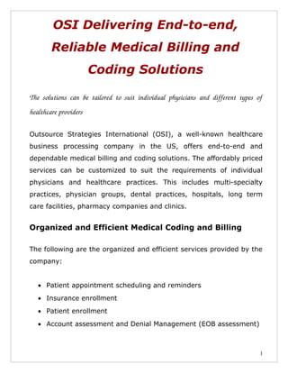 OSI Delivering End-to-end,
          Reliable Medical Billing and
                          Coding Solutions

The   solutions   can   be   tailored   to   suit   individual   physicians   and   different   types   of  
healthcare providers

Outsource Strategies International (OSI), a well-known healthcare
business processing company in the US, offers end-to-end and
dependable medical billing and coding solutions. The affordably priced
services can be customized to suit the requirements of individual
physicians and healthcare practices. This includes multi-specialty
practices, physician groups, dental practices, hospitals, long term
care facilities, pharmacy companies and clinics.


Organized and Efficient Medical Coding and Billing

The following are the organized and efficient services provided by the
company:


   • Patient appointment scheduling and reminders
   • Insurance enrollment
   • Patient enrollment
   • Account assessment and Denial Management (EOB assessment)



                                                                                                         1
 