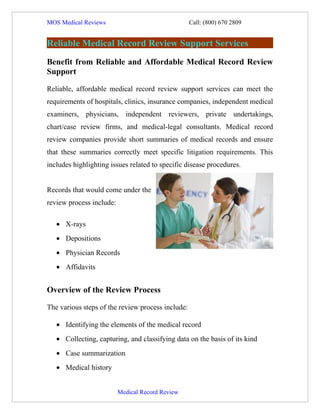 MOS Medical Reviews                                Call: (800) 670 2809


Reliable Medical Record Review Support Services
Benefit from Reliable and Affordable Medical Record Review
Support

Reliable, affordable medical record review support services can meet the
requirements of hospitals, clinics, insurance companies, independent medical
examiners, physicians, independent reviewers, private undertakings,
chart/case review firms, and medical-legal consultants. Medical record
review companies provide short summaries of medical records and ensure
that these summaries correctly meet specific litigation requirements. This
includes highlighting issues related to specific disease procedures.


Records that would come under the
review process include:

   • X-rays
   • Depositions
   • Physician Records
   • Affidavits


Overview of the Review Process

The various steps of the review process include:

   • Identifying the elements of the medical record
   • Collecting, capturing, and classifying data on the basis of its kind
   • Case summarization
   • Medical history


                          Medical Record Review
 