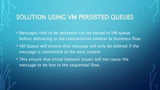SOLUTION USING VM PERSISTED QUEUES
• Messages that to be delivered can be stored in VM queue
before delivering to the transactional context or business flow.
• VM Queue will ensure that message will only be deleted if the
message is committed to the next system.
• This ensure that trivial network issues will not cause the
message to be lost in the sequential flow.
 