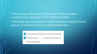 • The message will remain in the queue till the message is
accepted and committed by the following system.
• VM Queue can be persisted in mule cloudhub using the Persist
Queues check box during the cloud deployment.
 