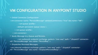 VM CONFIGURATION IN ANYPOINT STUDIO
• Global Connector Configuration
<vm:connector name="PersistsMessage" validateConnections="true" doc:name="VM">
<vm:queue-profile>
<default-persistent-queue-store/>
</vm:queue-profile>
</vm:connector>​
• Sends Message to a Queue and Persists.
<vm:outbound-endpoint exchange-pattern="one-way" path="/dispatch" connector-
ref="PersistsMessage" doc:name="PersistReq"/>
• Dispatches Persisted Messages.
<vm:inbound-endpoint exchange-pattern="one-way" path="/dispatch" connector-
ref="PersistsMessage" doc:name="DisptachPersistedReqs"/>​
 