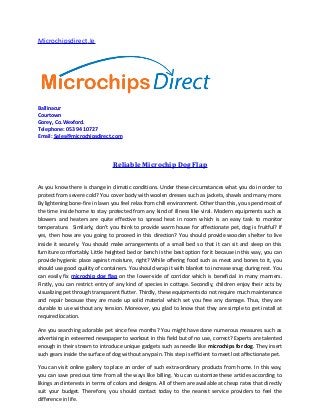 Microchipsdirect.Ie




Ballinacur
Courtown
Gorey, Co.Wexford.
Telephone: 053 94 10727
Email: Sales@microchipsdirect.com




                                 Reliable Microchip Dog Flap

As you know there is change in climatic conditions. Under these circumstances what you do in order to
protect from severe cold? You cover body with woolen dresses such as jackets, shawls and many more.
By lightening bone-fire in lawn you feel relax from chill environment. Other than this, you spend most of
the time inside home to stay protected from any kind of illness like viral. Modern equipments such as
blowers and heaters are quite effective to spread heat in room which is an easy task to monitor
temperature. Similarly, don’t you think to provide warm house for affectionate pet, dog is fruitful? If
yes, then how are you going to proceed in this direction? You should provide wooden shelter to live
inside it securely. You should make arrangements of a small bed so that it can sit and sleep on this
furniture comfortably. Little heighted bed or bench is the best option for it because in this way, you can
provide hygienic place against moisture, right? While offering food such as meat and bones to it, you
should use good quality of containers. You should wrap it with blanket to increase snug during rest. You
can easily fix microchip dog flap on the lower-side of corridor which is beneficial in many manners.
Firstly, you can restrict entry of any kind of species in cottage. Secondly, children enjoy their acts by
visualizing pet through transparent flutter. Thirdly, these equipments do not require much maintenance
and repair because they are made up solid material which set you free any damage. Thus, they are
durable to use without any tension. Moreover, you glad to know that they are simple to get install at
required location.

Are you searching adorable pet since few months? You might have done numerous measures such as
advertising in esteemed newspaper to workout in this field but of no use, correct? Experts are talented
enough in their stream to introduce unique gadgets such as needle like microchips for dog. They insert
such gears inside the surface of dog without any pain. This step is efficient to meet lost affectionate pet.

You can visit online gallery to place an order of such extra-ordinary products from home. In this way,
you can save precious time from all the ways like billing. You can customize these articles according to
likings and interests in terms of colors and designs. All of them are available at cheap rates that directly
suit your budget. Therefore, you should contact today to the nearest service providers to feel the
difference in life.
 