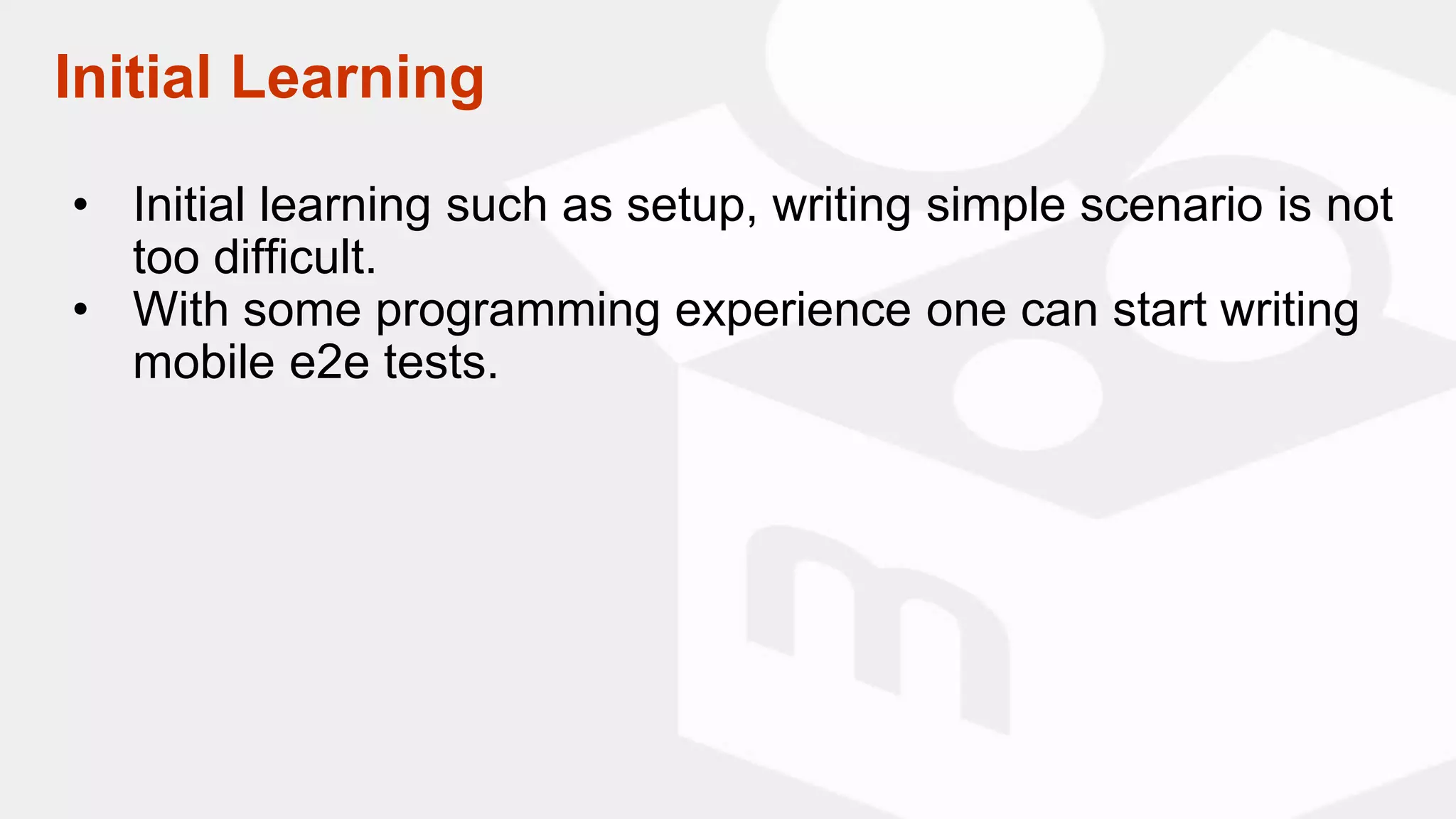 Initial Learning
• Initial learning such as setup, writing simple scenario is not
too difficult.
• With some programming experience one can start writing
mobile e2e tests.
 