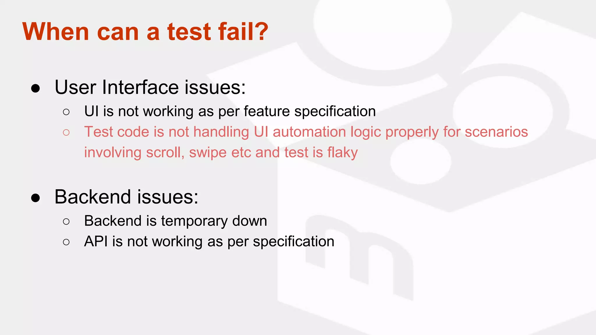 ● User Interface issues:
○ UI is not working as per feature specification
○ Test code is not handling UI automation logic properly for scenarios
involving scroll, swipe etc and test is flaky
● Backend issues:
○ Backend is temporary down
○ API is not working as per specification
When can a test fail?
 