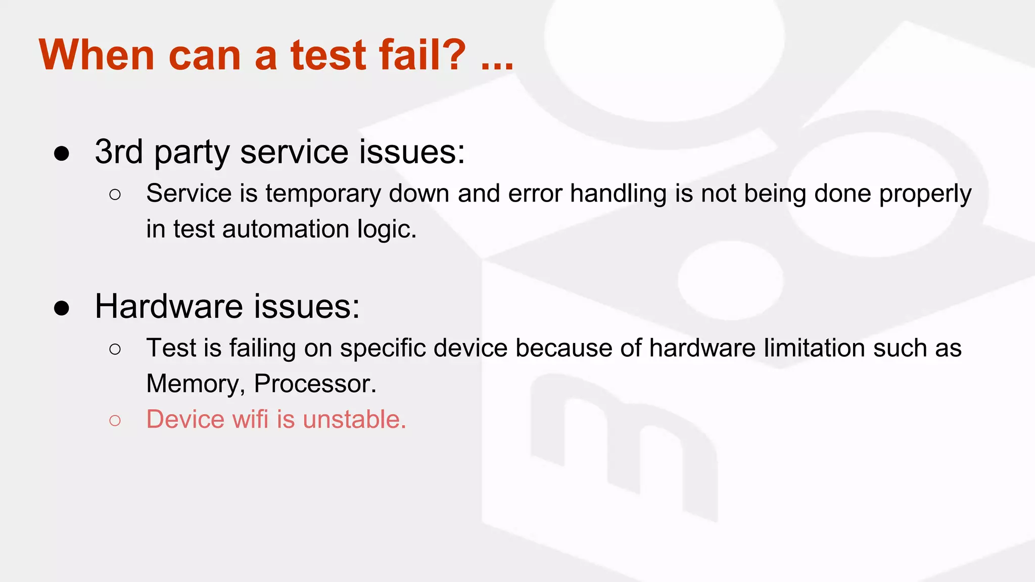 When can a test fail? ...
● 3rd party service issues:
○ Service is temporary down and error handling is not being done properly
in test automation logic.
● Hardware issues:
○ Test is failing on specific device because of hardware limitation such as
Memory, Processor.
○ Device wifi is unstable.
 