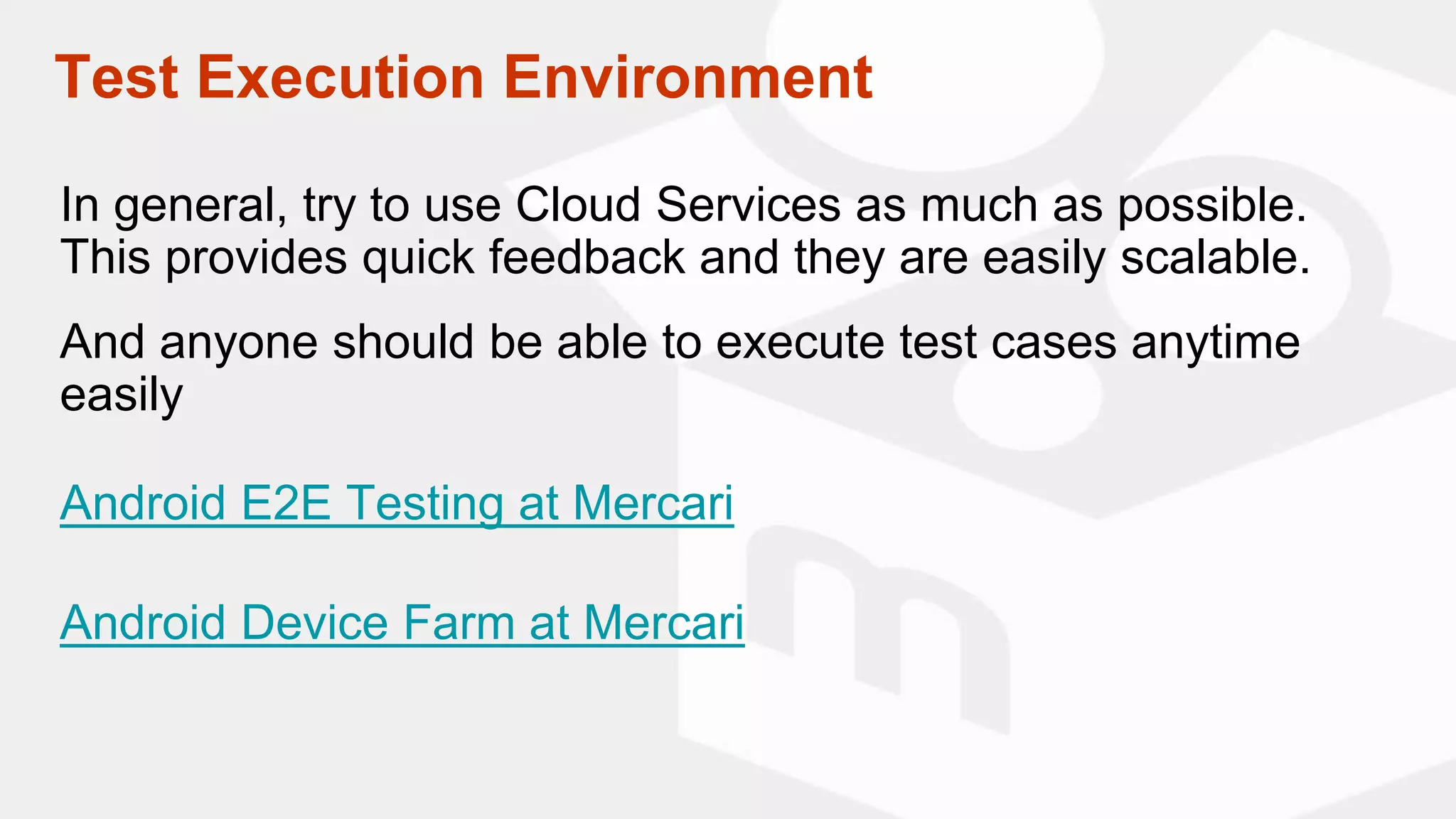 Test Execution Environment
In general, try to use Cloud Services as much as possible.
This provides quick feedback and they are easily scalable.
And anyone should be able to execute test cases anytime
easily
Android E2E Testing at Mercari
Android Device Farm at Mercari
 