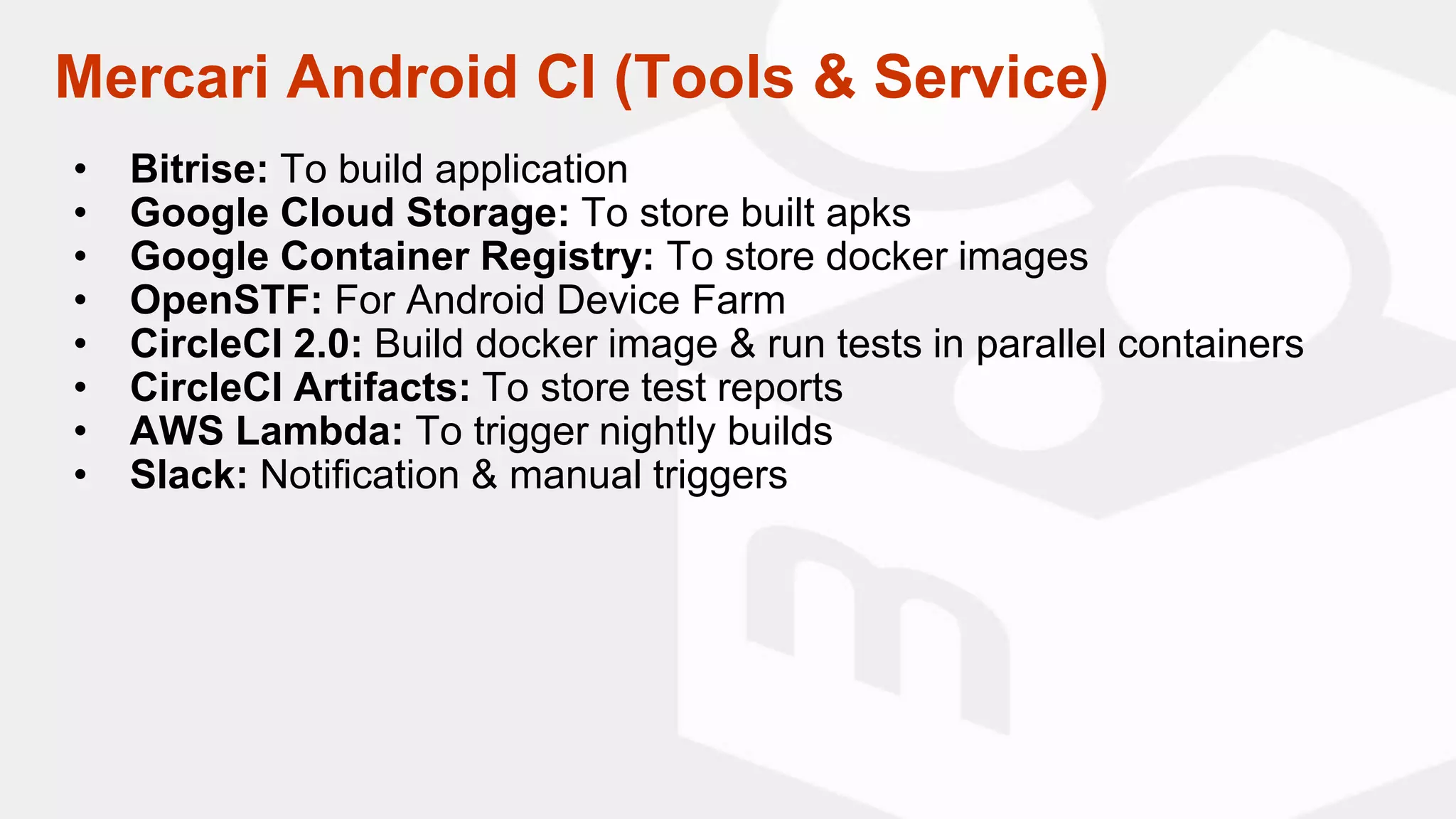 Mercari Android CI (Tools & Service)
• Bitrise: To build application
• Google Cloud Storage: To store built apks
• Google Container Registry: To store docker images
• OpenSTF: For Android Device Farm
• CircleCI 2.0: Build docker image & run tests in parallel containers
• CircleCI Artifacts: To store test reports
• AWS Lambda: To trigger nightly builds
• Slack: Notification & manual triggers
 