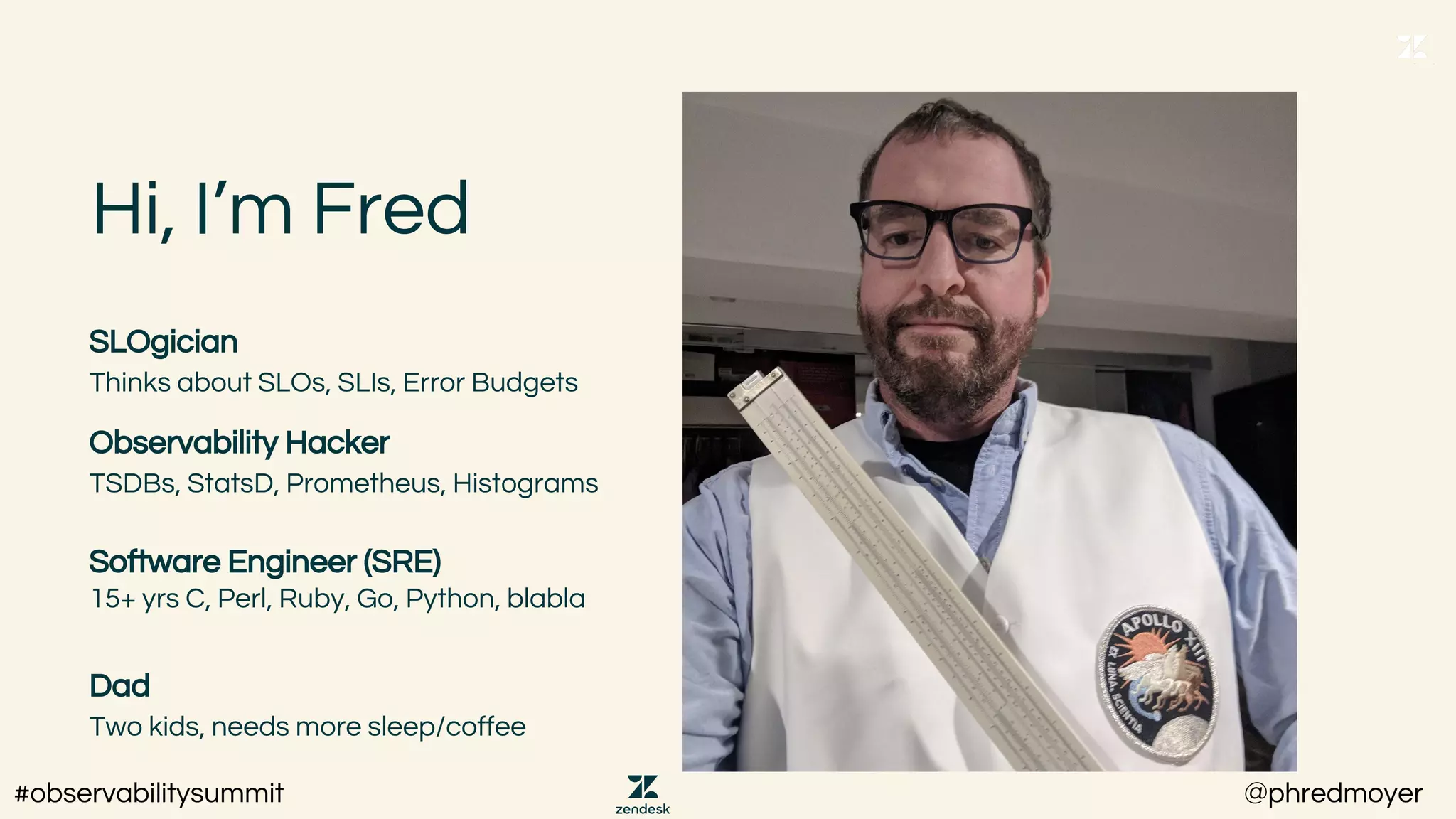 Hi, I’m Fred
SLOgician
Thinks about SLOs, SLIs, Error Budgets
Observability Hacker
TSDBs, StatsD, Prometheus, Histograms
Software Engineer (SRE)
15+ yrs C, Perl, Ruby, Go, Python, blabla
Dad
Two kids, needs more sleep/coffee
#observabilitysummit @phredmoyer
 