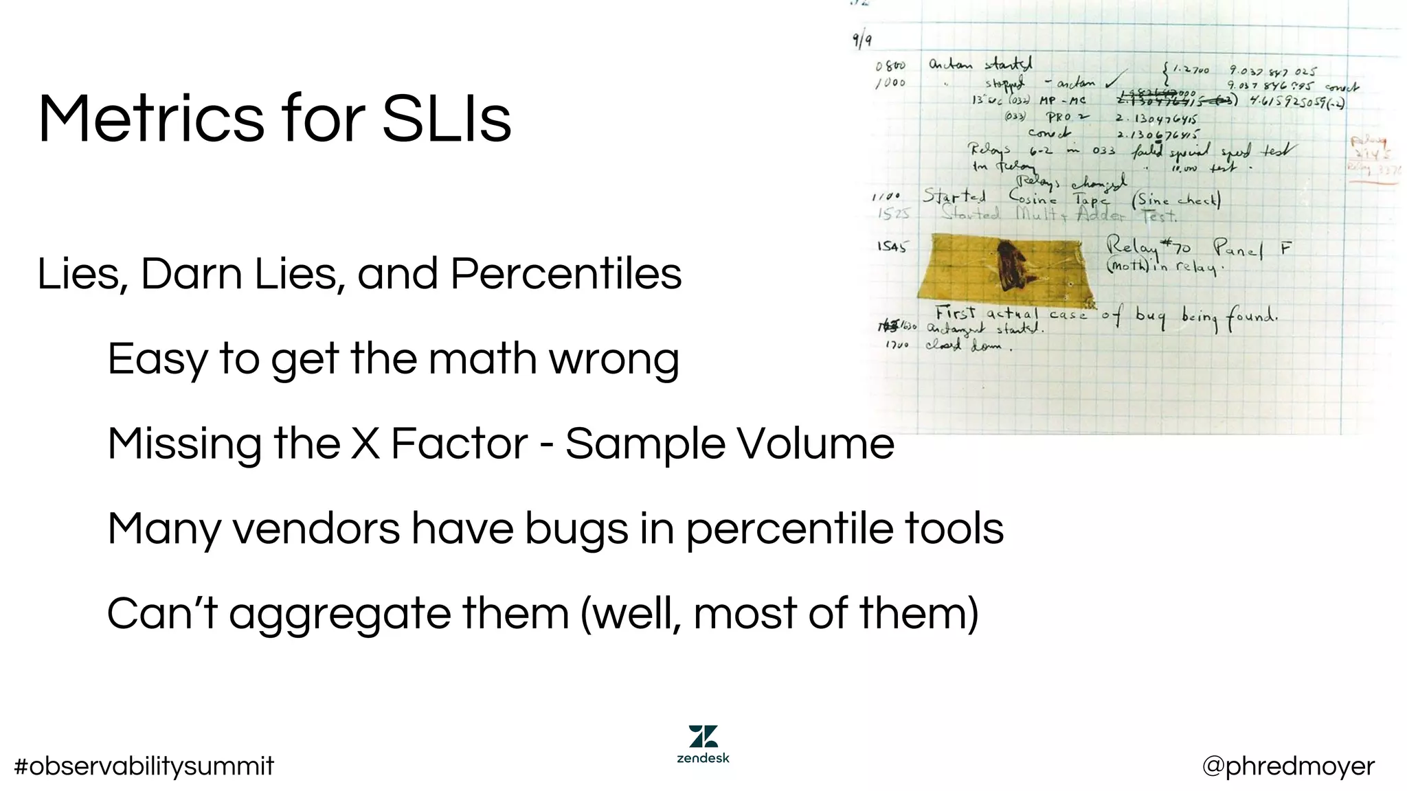 Metrics for SLIs
Lies, Darn Lies, and Percentiles
Easy to get the math wrong
Missing the X Factor - Sample Volume
Many vendors have bugs in percentile tools
Can’t aggregate them (well, most of them)
#observabilitysummit @phredmoyer
 