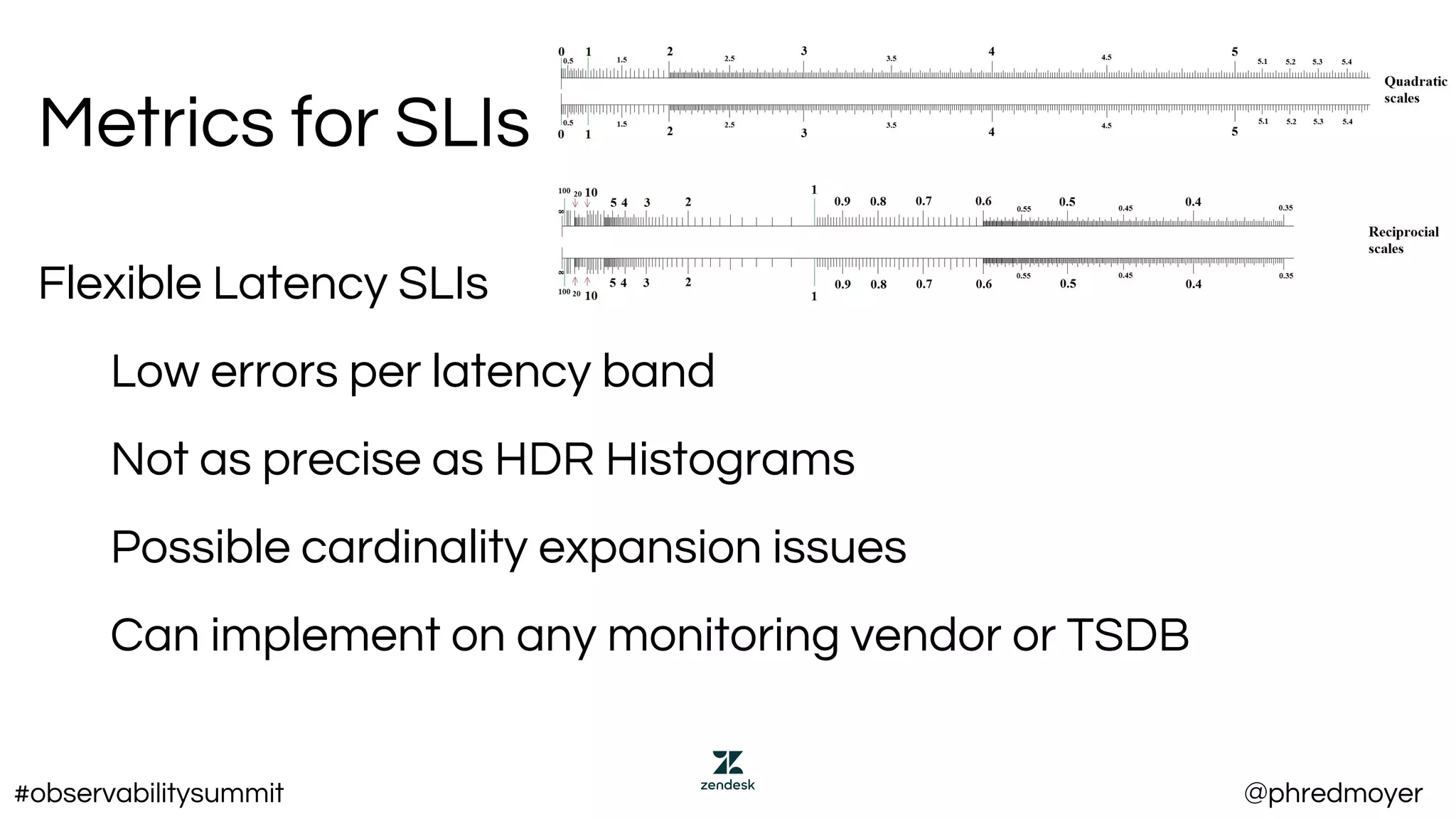 Metrics for SLIs
Flexible Latency SLIs
Low errors per latency band
Not as precise as HDR Histograms
Possible cardinality expansion issues
Can implement on any monitoring vendor or TSDB
#observabilitysummit @phredmoyer
 