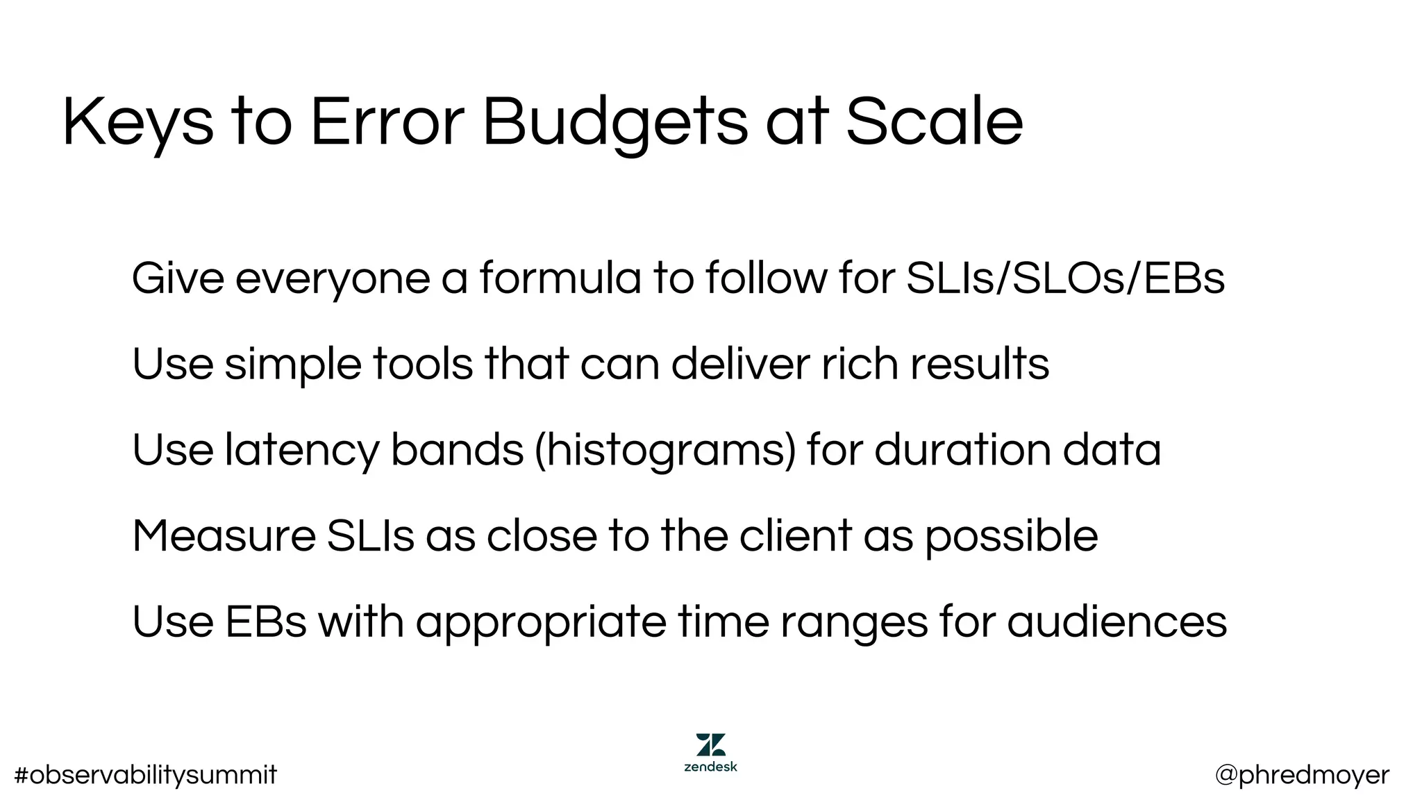 Keys to Error Budgets at Scale
Give everyone a formula to follow for SLIs/SLOs/EBs
Use simple tools that can deliver rich results
Use latency bands (histograms) for duration data
Measure SLIs as close to the client as possible
Use EBs with appropriate time ranges for audiences
#observabilitysummit @phredmoyer
 