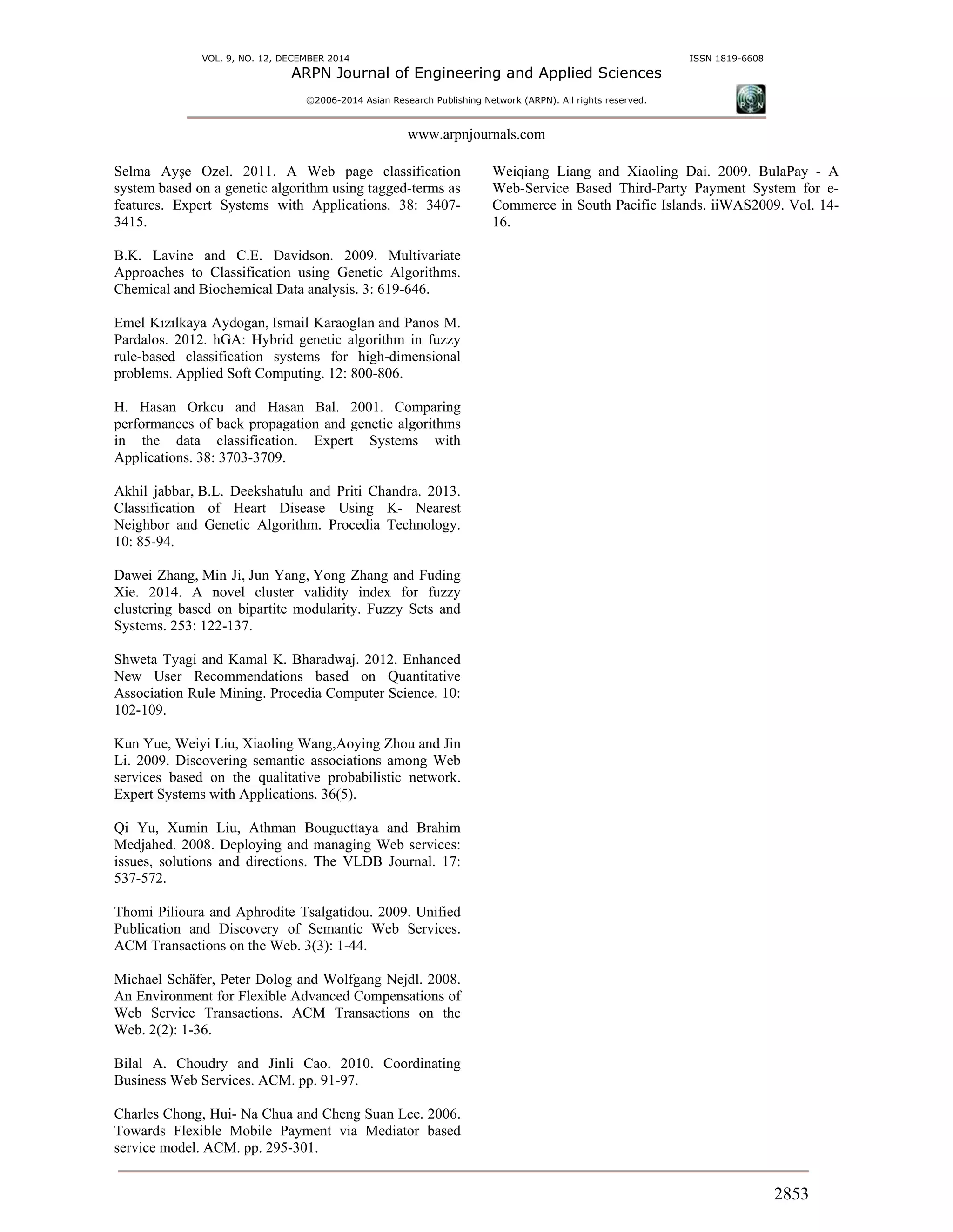 VOL. 9, NO. 12, DECEMBER 2014 ISSN 1819-6608
ARPN Journal of Engineering and Applied Sciences
©2006-2014 Asian Research Publishing Network (ARPN). All rights reserved.
www.arpnjournals.com
2853
Selma Ayşe Ozel. 2011. A Web page classification
system based on a genetic algorithm using tagged-terms as
features. Expert Systems with Applications. 38: 3407-
3415.
B.K. Lavine and C.E. Davidson. 2009. Multivariate
Approaches to Classification using Genetic Algorithms.
Chemical and Biochemical Data analysis. 3: 619-646.
Emel Kızılkaya Aydogan, Ismail Karaoglan and Panos M.
Pardalos. 2012. hGA: Hybrid genetic algorithm in fuzzy
rule-based classification systems for high-dimensional
problems. Applied Soft Computing. 12: 800-806.
H. Hasan Orkcu and Hasan Bal. 2001. Comparing
performances of back propagation and genetic algorithms
in the data classification. Expert Systems with
Applications. 38: 3703-3709.
Akhil jabbar, B.L. Deekshatulu and Priti Chandra. 2013.
Classification of Heart Disease Using K- Nearest
Neighbor and Genetic Algorithm. Procedia Technology.
10: 85-94.
Dawei Zhang, Min Ji, Jun Yang, Yong Zhang and Fuding
Xie. 2014. A novel cluster validity index for fuzzy
clustering based on bipartite modularity. Fuzzy Sets and
Systems. 253: 122-137.
Shweta Tyagi and Kamal K. Bharadwaj. 2012. Enhanced
New User Recommendations based on Quantitative
Association Rule Mining. Procedia Computer Science. 10:
102-109.
Kun Yue, Weiyi Liu, Xiaoling Wang,Aoying Zhou and Jin
Li. 2009. Discovering semantic associations among Web
services based on the qualitative probabilistic network.
Expert Systems with Applications. 36(5).
Qi Yu, Xumin Liu, Athman Bouguettaya and Brahim
Medjahed. 2008. Deploying and managing Web services:
issues, solutions and directions. The VLDB Journal. 17:
537-572.
Thomi Pilioura and Aphrodite Tsalgatidou. 2009. Unified
Publication and Discovery of Semantic Web Services.
ACM Transactions on the Web. 3(3): 1-44.
Michael Schäfer, Peter Dolog and Wolfgang Nejdl. 2008.
An Environment for Flexible Advanced Compensations of
Web Service Transactions. ACM Transactions on the
Web. 2(2): 1-36.
Bilal A. Choudry and Jinli Cao. 2010. Coordinating
Business Web Services. ACM. pp. 91-97.
Charles Chong, Hui- Na Chua and Cheng Suan Lee. 2006.
Towards Flexible Mobile Payment via Mediator based
service model. ACM. pp. 295-301.
Weiqiang Liang and Xiaoling Dai. 2009. BulaPay - A
Web-Service Based Third-Party Payment System for e-
Commerce in South Pacific Islands. iiWAS2009. Vol. 14-
16.
 