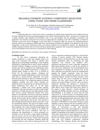 VOL. 9, NO. 12, DECEMBER 2014 ISSN 1819-6608
ARPN Journal of Engineering and Applied Sciences
©2006-2014 Asian Research Publishing Network (ARPN). All rights reserved.
www.arpnjournals.com
2840
RELIABLE PAYMENT GATEWAY COMPONENT SELECTION
USING FUZZY AND PRISM CLASSIFIERS
K. R. Sekar, K. S. Ravichandran, Saikishor Jangiti and J. Sethuraman
School of Computing, SASTRA University, Thanjavur, Tamil Nadu, India
E-Mail: sekar_kr@cse.sastra.edu
ABSTRACT
A Payment gateway is a web service used in e-commerce for settling money transactions and a number of service
providers offering the web-service-payment-gateway in the market. Payment gateway offers a secured way of trading with
a simple interface, high reliability and flexibility, Easy to use and integrate with the merchant’s ecommerce web
application. Fair selection among the web services are appreciated for mounting to the API’s. Reliability is needed for
selecting a good web service component. In the entry level we introduced eight new metrics for analysing payment-
gateway-web-service-components. PRISM and Fuzzy classifications techniques are applied in the dataset for web service
components. In the Fuzzy classification thirty two intricate attributes are considered for analysis. For identifying the
reliable component between entry level class and fuzzy classifications, gauging is done using linear mapping and the purity
level of the attributes of the web service is measured via Theil indexing.
Keywords: prism algorithm, fuzzy classification, linear mapping, theil indexing.
INTRODUCTION
In web service components, identifying the
reliable component is a great task. Budget which is an
entry level assessment and Actual is obtained after
applying the corresponding methodology. Linear mapping
architecture is employed here to select a good component
referred in Figure-1. Budget is our entry level assessment
and the same will be verified by the methodology Fuzzy
classification. Here PRISM classification is employed to
generate plenty number of rules, so as to provide an
answer for the incoming patterns. Analysing and
comparing the multiple methodologies results will provide
good idea to choose between components. Six neural
network based classifiers is taken for evaluation based on
recognition accuracy. For comparison purposes k-nearest
neighbour classifier and naive Bayes classifier are
employed and it is found that the tree structured and Naïve
Bayes outperforms than others [1]. In this paper
identifying a reliable web service payment gateway
component is the total motivation. In order to make mobile
payment as a flexible payment one paper proposes mobile
web services concept framework solution [27]. Here
Dataset is considered for web service and newer attributes
that are ever used in the research articles for the past one
decade. We have taken 40 new attributes of different cases
and issues in analysing the web services. Class analysis is
done through pre-processing the dataset and same is used
for classification purpose. The entry level analysis results
are checked and corrected with Fuzzy classification using
linear mapping. The results obtained through Budget and
actual are common and thus making us to identify the
more reliable web service component. This type of
prediction and identification is a newer technique ever
available so for in the articles. Large number of attributes
and web services are the ever green phenomena in the
field of selection of web service. Various ways are present
for analysing the best component. Semantic model and
distance measure is also used for analysing the best web
service components and high performance is achieved thus
resulting in precise accuracy [22]. Payment options,
Payment Features and Payment Price are the three other
intricate phenomena taken for identifying the right
component. Fair selection also emphasis user’s
preferences and choices to select a particular component.
QAR based filtering scheme is used for the selection of
best web service components. The recommendations done
here outperforms by bringing the accuracy [21]. In the
above said thirty two innovative metrics are considered for
gauging the reliable component using the Fuzzy
Classification. While evaluating the payment web service
component Options, Features and Prices provide a clear
picture about the web service component for errorless
selection. We have taken twenty eight papers for our
analysis and various Quality of service such as accuracy,
robustness, flexibility and efficiency is achieved by
following various methodologies like Genetic algorithms,
KNN, Bayes, Fuzzy cluster and Neuro fuzzy cluster. In
this paper we have followed a hybrid technique by
applying both PRISM algorithm and Fuzzy classification
and Reliability is the quality of service that has been
achieved by us. A survey focuses in investigating various
problems and the deploying directions are managed by the
Web Service Management Systems and at last some of the
key features are identified [23]. The functionalities and
principles of PRAMID-S are presented and peer to peer
topology is used to organize web service registries [24]. In
order to bring the flexible compensation options they
bought an environment to deal with advanced
compensations and contract based approach is used [25].
Goal oriented business oriented approach is used which is
capable of responding to the change in circumstances [26].
Third party system must be more reliable and in order to
increase its standard a new scheme BulaPay is introduced
[28]. In the coming sections we will see the Literature
study and core technical comparisons, Proposed
methodology, Theil indexing, Results and discussions,
 