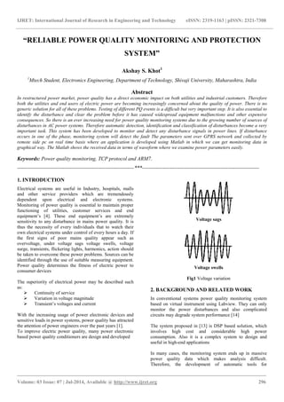IJRET: International Journal of Research in Engineering and Technology eISSN: 2319-1163 | pISSN: 2321-7308
_______________________________________________________________________________________
Volume: 03 Issue: 07 | Jul-2014, Available @ http://www.ijret.org 296
“RELIABLE POWER QUALITY MONITORING AND PROTECTION
SYSTEM”
Akshay S. Khot1
1
Mtech Student, Electronics Engineering, Department of Technology, Shivaji University, Maharashtra, India
Abstract
In restructured power market, power quality has a direct economic impact on both utilities and industrial customers. Therefore
both the utilities and end users of electric power are becoming increasingly concerned about the quality of power. There is no
generic solution for all of these problems. Testing of different PQ events is a difficult but very important step. It is also essential to
identify the disturbance and clear the problem before it has caused widespread equipment malfunctions and other expensive
consequences. So there is an ever increasing need for power quality monitoring systems due to the growing number of sources of
disturbances in AC power systems. Therefore automatic detection, identification and classification of disturbances become a very
important task. This system has been developed to monitor and detect any disturbance signals in power lines. If disturbance
occurs in one of the phase, monitoring system will detect the fault The parameters sent over GPRS network and collected by
remote side pc on real time basis where an application is developed using Matlab in which we can get monitoring data in
graphical way. The Matlab shows the received data in terms of waveform where we examine power parameters easily.
Keywords: Power quality monitoring, TCP protocol and ARM7.
-------------------------------------------------------------------***-------------------------------------------------------------------
1. INTRODUCTION
Electrical systems are useful in Industry, hospitals, malls
and other service providers which are tremendously
dependent upon electrical and electronic systems.
Monitoring of power quality is essential to maintain proper
functioning of utilities, customer services and end
equipment’s [4]. These end equipment’s are extremely
sensitivity to any disturbance in mains power quality. It is
thus the necessity of every individuals that to watch their
own electrical systems under control of every hours a day. If
the first signs of poor mains quality appear such as
overvoltage, under voltage sags voltage swells, voltage
surge, transients, flickering lights, harmonics, action should
be taken to overcome these power problems. Sources can be
identified through the use of suitable measuring equipment.
Power quality determines the fitness of electric power to
consumer devices
The superiority of electrical power may be described such
as:
 Continuity of service
 Variation in voltage magnitude
 Transient’s voltages and current
With the increasing usage of power electronic devices and
sensitive loads in power systems, power quality has attracted
the attention of power engineers over the past years [1].
To improve electric power quality, many power electronic
based power quality conditioners are design and developed
Voltage sags
Voltage swells
Fig1 Voltage variation
2. BACKGROUND AND RELATED WORK
In conventional systems power quality monitoring system
based on virtual instrument using Labview. They can only
monitor the power disturbances and also complicated
circuits may degrade system performance [14]
The system proposed in [13] is DSP based solution, which
involves high cost and considerable high power
consumption. Also it is a complex system to design and
useful in high-end applications
In many cases, the monitoring system ends up in massive
power quality data which makes analysis difficult.
Therefore, the development of automatic tools for
 