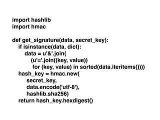import hashlib!
import hmac!
!
def get_signature(data, secret_key):!
if isinstance(data, dict):!
data = u'&'.join(!
(u'='.join((key, value))!
for (key, value) in sorted(data.iteritems())))!
hash_key = hmac.new(!
! ! secret_key, !
! ! data.encode('utf-8'), !
! ! hashlib.sha256)!
return hash_key.hexdigest()
 