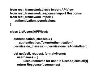 from rest_framework.views import APIView!
from rest_framework.response import Response!
from rest_framework import (!
! authentication, permissions!
)!
!
class ListUsers(APIView):!
!
authentication_classes = (!
! ! authentication.TokenAuthentication,)!
permission_classes = (permissions.IsAdminUser,)!
!
def get(self, request, format=None):!
usernames = [!
! ! ! user.username for user in User.objects.all()]!
return Response(usernames)
 