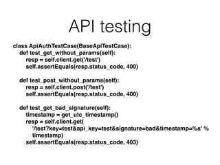 API testing
class ApiAuthTestCase(BaseApiTestCase):!
def test_get_without_params(self):!
resp = self.client.get('/test')!
self.assertEquals(resp.status_code, 400)!
!
def test_post_without_params(self):!
resp = self.client.post('/test')!
self.assertEquals(resp.status_code, 400)!
!
def test_get_bad_signature(self):!
timestamp = get_utc_timestamp()!
resp = self.client.get(!
'/test?key=test&api_key=test&signature=bad&timestamp=%s' %!
timestamp)!
self.assertEquals(resp.status_code, 403)!
 