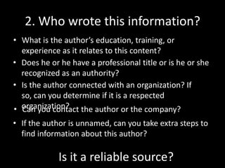 2. Who wrote this information?
• What is the author’s education, training, or
experience as it relates to this content?
• Does he or he have a professional title or is he or she
recognized as an authority?
• Is the author connected with an organization? If
so, can you determine if it is a respected
• organization? the author or the company?
Can you contact
• If the author is unnamed, can you take extra steps to
find information about this author?

Is it a reliable source?

 