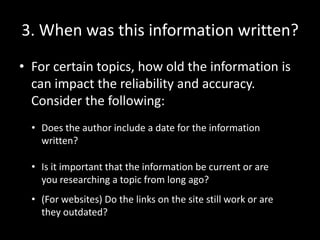3. When was this information written?
• For certain topics, how old the information is
can impact the reliability and accuracy.
Consider the following:
• Does the author include a date for the information
written?
• Is it important that the information be current or are
you researching a topic from long ago?
• (For websites) Do the links on the site still work or are
they outdated?

 