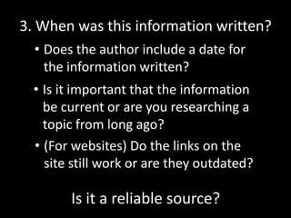 3. When was this information written?
• Does the author include a date for
the information written?
• Is it important that the information
be current or are you researching a
topic from long ago?
• (For websites) Do the links on the
site still work or are they outdated?

Is it a reliable source?

 