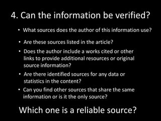 4. Can the information be verified?
• What sources does the author of this information use?
• Are these sources listed in the article?
• Does the author include a works cited or other
links to provide additional resources or original
source information?

• Are there identified sources for any data or
statistics in the content?
• Can you find other sources that share the same
information or is it the only source?

Which one is a reliable source?

 