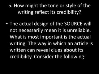 5. How might the tone or style of the
writing reflect its credibility?

• The actual design of the SOURCE will
not necessarily mean it is unreliable.
What is most important is the actual
writing. The way in which an article is
written can reveal clues about its
credibility. Consider the following:

 