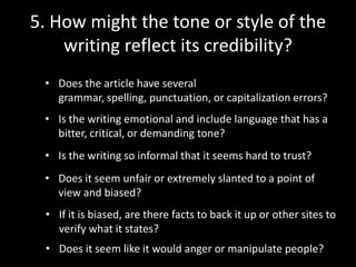 5. How might the tone or style of the
writing reflect its credibility?
• Does the article have several
grammar, spelling, punctuation, or capitalization errors?
• Is the writing emotional and include language that has a
bitter, critical, or demanding tone?
• Is the writing so informal that it seems hard to trust?
• Does it seem unfair or extremely slanted to a point of
view and biased?
• If it is biased, are there facts to back it up or other sites to
verify what it states?

• Does it seem like it would anger or manipulate people?

 