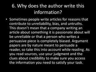 6. Why does the author write this
information?
• Sometimes people write articles for reasons that
contribute to unreliability, bias, and untruths.
This doesn’t mean that a company writing an
article about something it is passionate about will
be unreliable or that a person who writes a
persuasive piece is completely biased. Argument
papers are by nature meant to persuade a
reader, so take this into account while reading. As
you read sources, use your judgment and the
clues about credibility to make sure you access
the information you need to satisfy your task.

 