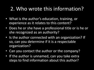 2. Who wrote this information?
• What is the author’s education, training, or
experience as it relates to this content?
• Does he or she have a professional title or is he or
she recognized as an authority?
• Is the author connected with an organization? If
so, can you determine if it is a respectable
organization?
• Can you contact the author or the company?
• If the author is unnamed, can you take extra
steps to find information about this author?

 