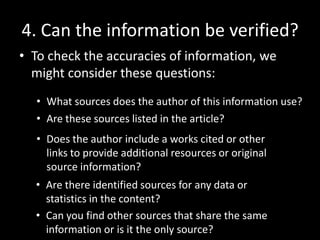 4. Can the information be verified?
• To check the accuracies of information, we
might consider these questions:
• What sources does the author of this information use?
• Are these sources listed in the article?
• Does the author include a works cited or other
links to provide additional resources or original
source information?
• Are there identified sources for any data or
statistics in the content?
• Can you find other sources that share the same
information or is it the only source?

 