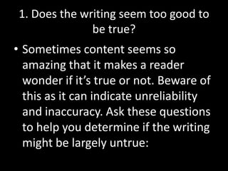 1. Does the writing seem too good to
be true?

• Sometimes content seems so
amazing that it makes a reader
wonder if it’s true or not. Beware of
this as it can indicate unreliability
and inaccuracy. Ask these questions
to help you determine if the writing
might be largely untrue:

 