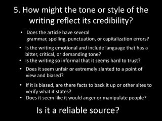 5. How might the tone or style of the
writing reflect its credibility?
• Does the article have several
grammar, spelling, punctuation, or capitalization errors?
• Is the writing emotional and include language that has a
bitter, critical, or demanding tone?
• Is the writing so informal that it seems hard to trust?
• Does it seem unfair or extremely slanted to a point of
view and biased?
• If it is biased, are there facts to back it up or other sites to
verify what it states?
• Does it seem like it would anger or manipulate people?

Is it a reliable source?

 