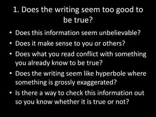 1. Does the writing seem too good to
be true?
• Does this information seem unbelievable?
• Does it make sense to you or others?
• Does what you read conflict with something
you already know to be true?
• Does the writing seem like hyperbole where
something is grossly exaggerated?
• Is there a way to check this information out
so you know whether it is true or not?

 