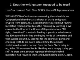 1. Does the writing seem too good to be true?
Live Cow Lowered Onto Floor Of U.S. House Of Representatives
WASHINGTON—Cautiously maneuvering the animal above
Congressional chambers as a chorus of snarls and growls
erupted from below, U.S. Capitol handlers carried out routine
legislative feeding procedures this morning by lowering a live
cow onto the floor of the House of Representatives. “All
right, chow time!” shouted a feeding supervisor, who lowered
the 800-pound heifer into the baying horde of lawmakers and
then waited around 30 seconds for the sounds of panic and
gnashing teeth to die down before lifting the animal’s
skeletonized remains back up from the floor. “Let’s bring ’er
up, fellas. Whoo-weee! Looks like they were hungry today, yes
sir!” At press time, sources reported the blood-soaked
legislators had resumed their scheduled hearing on H.R. 3193.

 