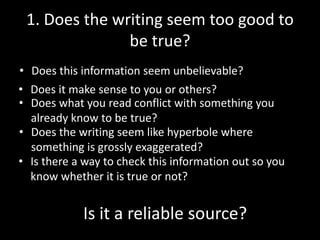 1. Does the writing seem too good to
be true?
• Does this information seem unbelievable?
• Does it make sense to you or others?
• Does what you read conflict with something you
already know to be true?
• Does the writing seem like hyperbole where
something is grossly exaggerated?
• Is there a way to check this information out so you
know whether it is true or not?

Is it a reliable source?

 