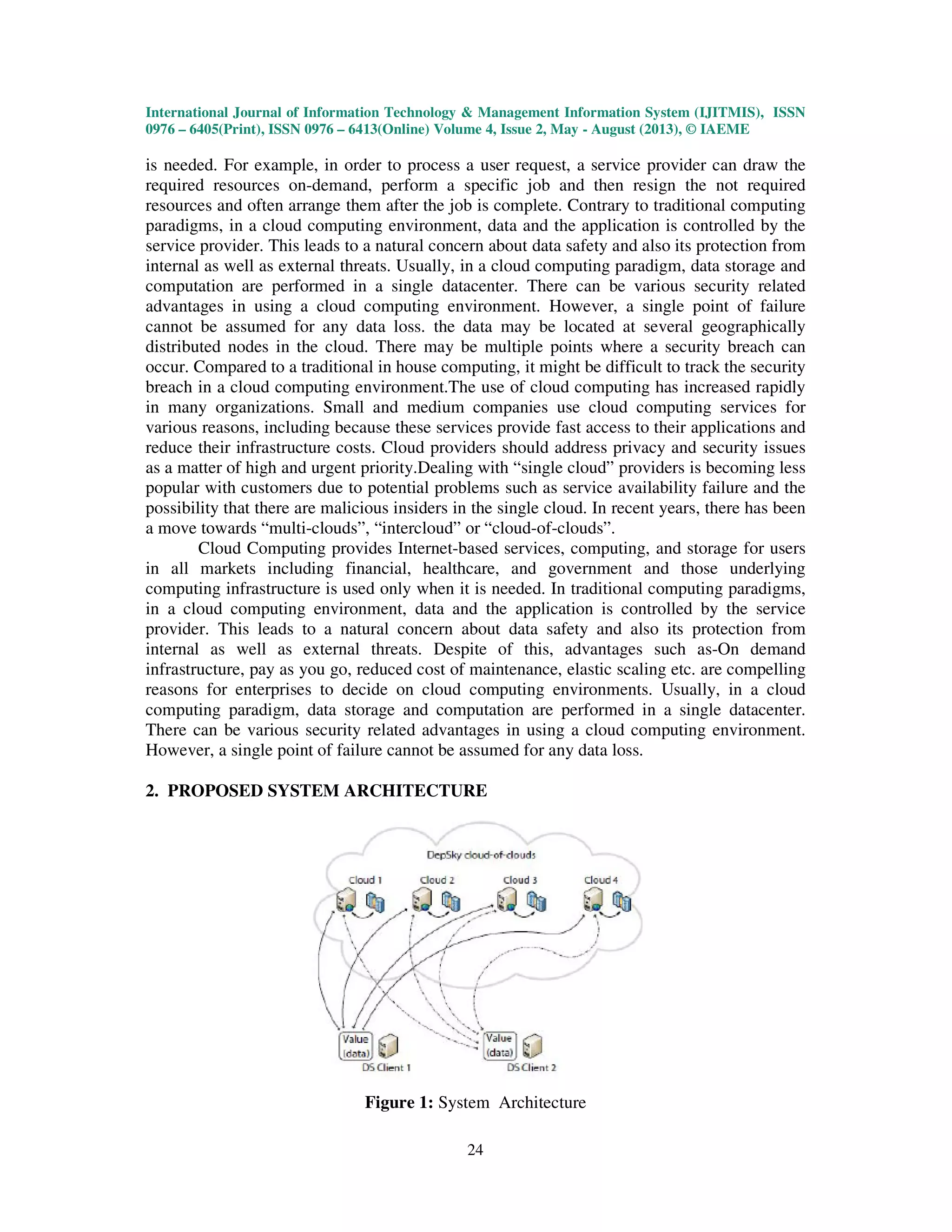 International Journal of Information Technology & Management Information System (IJITMIS), ISSN
0976 – 6405(Print), ISSN 0976 – 6413(Online) Volume 4, Issue 2, May - August (2013), © IAEME
24
is needed. For example, in order to process a user request, a service provider can draw the
required resources on-demand, perform a specific job and then resign the not required
resources and often arrange them after the job is complete. Contrary to traditional computing
paradigms, in a cloud computing environment, data and the application is controlled by the
service provider. This leads to a natural concern about data safety and also its protection from
internal as well as external threats. Usually, in a cloud computing paradigm, data storage and
computation are performed in a single datacenter. There can be various security related
advantages in using a cloud computing environment. However, a single point of failure
cannot be assumed for any data loss. the data may be located at several geographically
distributed nodes in the cloud. There may be multiple points where a security breach can
occur. Compared to a traditional in house computing, it might be difficult to track the security
breach in a cloud computing environment.The use of cloud computing has increased rapidly
in many organizations. Small and medium companies use cloud computing services for
various reasons, including because these services provide fast access to their applications and
reduce their infrastructure costs. Cloud providers should address privacy and security issues
as a matter of high and urgent priority.Dealing with “single cloud” providers is becoming less
popular with customers due to potential problems such as service availability failure and the
possibility that there are malicious insiders in the single cloud. In recent years, there has been
a move towards “multi-clouds”, “intercloud” or “cloud-of-clouds”.
Cloud Computing provides Internet-based services, computing, and storage for users
in all markets including financial, healthcare, and government and those underlying
computing infrastructure is used only when it is needed. In traditional computing paradigms,
in a cloud computing environment, data and the application is controlled by the service
provider. This leads to a natural concern about data safety and also its protection from
internal as well as external threats. Despite of this, advantages such as-On demand
infrastructure, pay as you go, reduced cost of maintenance, elastic scaling etc. are compelling
reasons for enterprises to decide on cloud computing environments. Usually, in a cloud
computing paradigm, data storage and computation are performed in a single datacenter.
There can be various security related advantages in using a cloud computing environment.
However, a single point of failure cannot be assumed for any data loss.
2. PROPOSED SYSTEM ARCHITECTURE
Figure 1: System Architecture
 