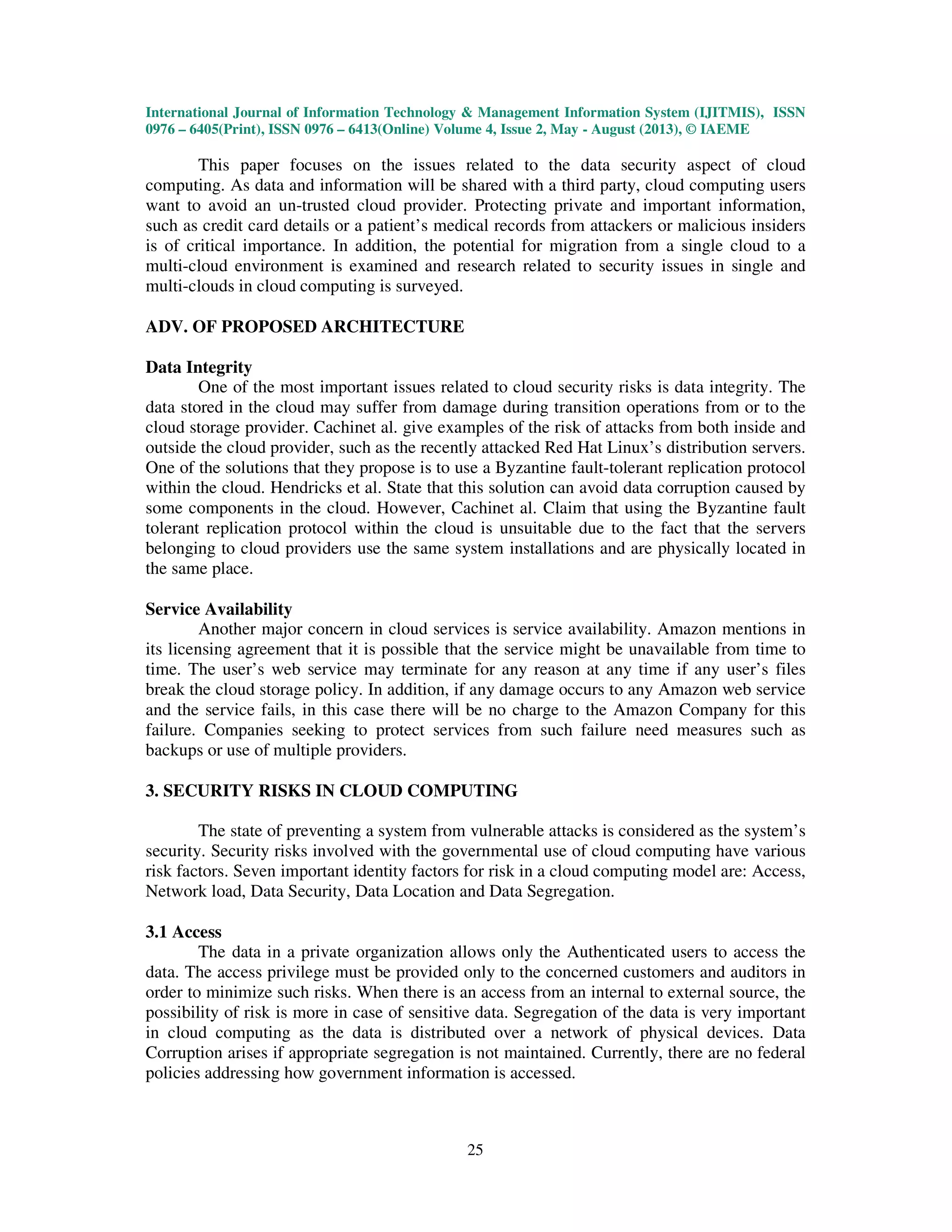 International Journal of Information Technology & Management Information System (IJITMIS), ISSN
0976 – 6405(Print), ISSN 0976 – 6413(Online) Volume 4, Issue 2, May - August (2013), © IAEME
25
This paper focuses on the issues related to the data security aspect of cloud
computing. As data and information will be shared with a third party, cloud computing users
want to avoid an un-trusted cloud provider. Protecting private and important information,
such as credit card details or a patient’s medical records from attackers or malicious insiders
is of critical importance. In addition, the potential for migration from a single cloud to a
multi-cloud environment is examined and research related to security issues in single and
multi-clouds in cloud computing is surveyed.
ADV. OF PROPOSED ARCHITECTURE
Data Integrity
One of the most important issues related to cloud security risks is data integrity. The
data stored in the cloud may suffer from damage during transition operations from or to the
cloud storage provider. Cachinet al. give examples of the risk of attacks from both inside and
outside the cloud provider, such as the recently attacked Red Hat Linux’s distribution servers.
One of the solutions that they propose is to use a Byzantine fault-tolerant replication protocol
within the cloud. Hendricks et al. State that this solution can avoid data corruption caused by
some components in the cloud. However, Cachinet al. Claim that using the Byzantine fault
tolerant replication protocol within the cloud is unsuitable due to the fact that the servers
belonging to cloud providers use the same system installations and are physically located in
the same place.
Service Availability
Another major concern in cloud services is service availability. Amazon mentions in
its licensing agreement that it is possible that the service might be unavailable from time to
time. The user’s web service may terminate for any reason at any time if any user’s files
break the cloud storage policy. In addition, if any damage occurs to any Amazon web service
and the service fails, in this case there will be no charge to the Amazon Company for this
failure. Companies seeking to protect services from such failure need measures such as
backups or use of multiple providers.
3. SECURITY RISKS IN CLOUD COMPUTING
The state of preventing a system from vulnerable attacks is considered as the system’s
security. Security risks involved with the governmental use of cloud computing have various
risk factors. Seven important identity factors for risk in a cloud computing model are: Access,
Network load, Data Security, Data Location and Data Segregation.
3.1 Access
The data in a private organization allows only the Authenticated users to access the
data. The access privilege must be provided only to the concerned customers and auditors in
order to minimize such risks. When there is an access from an internal to external source, the
possibility of risk is more in case of sensitive data. Segregation of the data is very important
in cloud computing as the data is distributed over a network of physical devices. Data
Corruption arises if appropriate segregation is not maintained. Currently, there are no federal
policies addressing how government information is accessed.
 