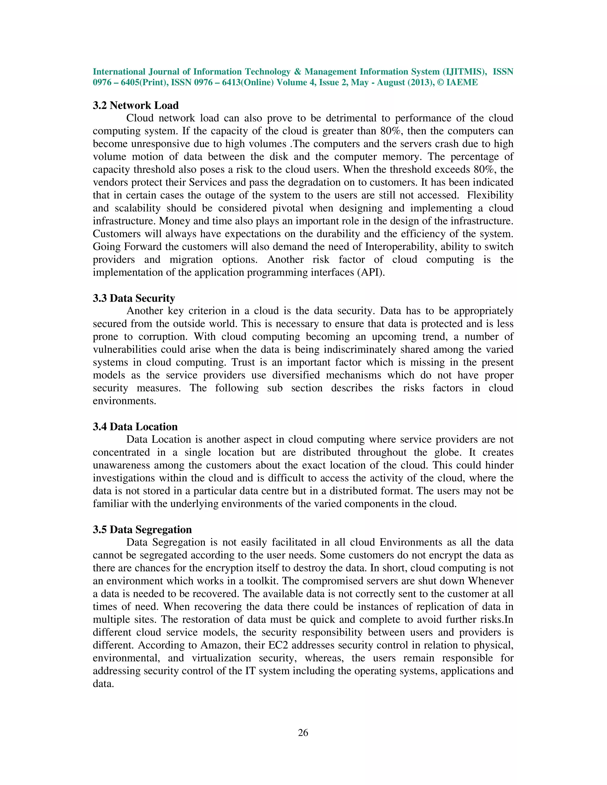 International Journal of Information Technology & Management Information System (IJITMIS), ISSN
0976 – 6405(Print), ISSN 0976 – 6413(Online) Volume 4, Issue 2, May - August (2013), © IAEME
26
3.2 Network Load
Cloud network load can also prove to be detrimental to performance of the cloud
computing system. If the capacity of the cloud is greater than 80%, then the computers can
become unresponsive due to high volumes .The computers and the servers crash due to high
volume motion of data between the disk and the computer memory. The percentage of
capacity threshold also poses a risk to the cloud users. When the threshold exceeds 80%, the
vendors protect their Services and pass the degradation on to customers. It has been indicated
that in certain cases the outage of the system to the users are still not accessed. Flexibility
and scalability should be considered pivotal when designing and implementing a cloud
infrastructure. Money and time also plays an important role in the design of the infrastructure.
Customers will always have expectations on the durability and the efficiency of the system.
Going Forward the customers will also demand the need of Interoperability, ability to switch
providers and migration options. Another risk factor of cloud computing is the
implementation of the application programming interfaces (API).
3.3 Data Security
Another key criterion in a cloud is the data security. Data has to be appropriately
secured from the outside world. This is necessary to ensure that data is protected and is less
prone to corruption. With cloud computing becoming an upcoming trend, a number of
vulnerabilities could arise when the data is being indiscriminately shared among the varied
systems in cloud computing. Trust is an important factor which is missing in the present
models as the service providers use diversified mechanisms which do not have proper
security measures. The following sub section describes the risks factors in cloud
environments.
3.4 Data Location
Data Location is another aspect in cloud computing where service providers are not
concentrated in a single location but are distributed throughout the globe. It creates
unawareness among the customers about the exact location of the cloud. This could hinder
investigations within the cloud and is difficult to access the activity of the cloud, where the
data is not stored in a particular data centre but in a distributed format. The users may not be
familiar with the underlying environments of the varied components in the cloud.
3.5 Data Segregation
Data Segregation is not easily facilitated in all cloud Environments as all the data
cannot be segregated according to the user needs. Some customers do not encrypt the data as
there are chances for the encryption itself to destroy the data. In short, cloud computing is not
an environment which works in a toolkit. The compromised servers are shut down Whenever
a data is needed to be recovered. The available data is not correctly sent to the customer at all
times of need. When recovering the data there could be instances of replication of data in
multiple sites. The restoration of data must be quick and complete to avoid further risks.In
different cloud service models, the security responsibility between users and providers is
different. According to Amazon, their EC2 addresses security control in relation to physical,
environmental, and virtualization security, whereas, the users remain responsible for
addressing security control of the IT system including the operating systems, applications and
data.
 