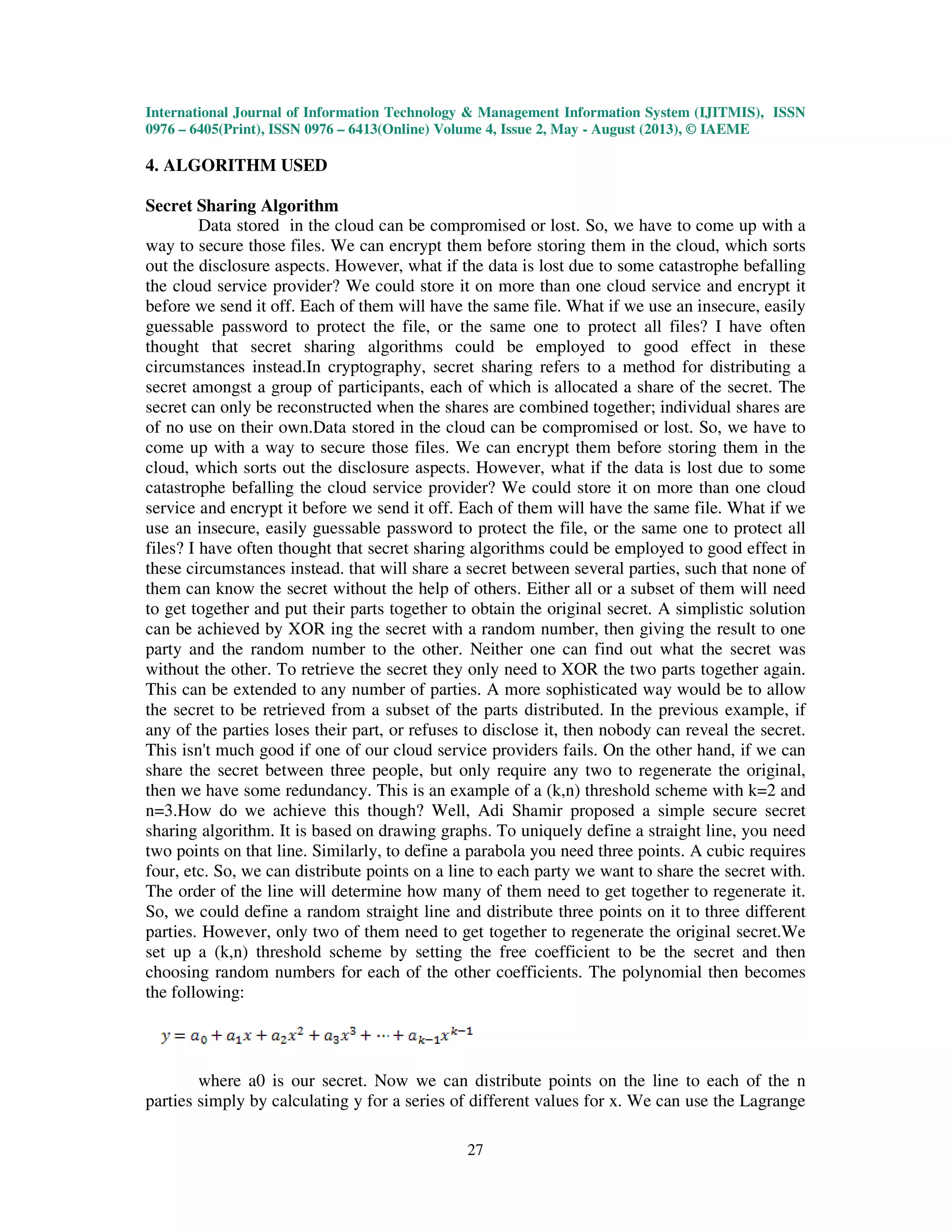 International Journal of Information Technology & Management Information System (IJITMIS), ISSN
0976 – 6405(Print), ISSN 0976 – 6413(Online) Volume 4, Issue 2, May - August (2013), © IAEME
27
4. ALGORITHM USED
Secret Sharing Algorithm
Data stored in the cloud can be compromised or lost. So, we have to come up with a
way to secure those files. We can encrypt them before storing them in the cloud, which sorts
out the disclosure aspects. However, what if the data is lost due to some catastrophe befalling
the cloud service provider? We could store it on more than one cloud service and encrypt it
before we send it off. Each of them will have the same file. What if we use an insecure, easily
guessable password to protect the file, or the same one to protect all files? I have often
thought that secret sharing algorithms could be employed to good effect in these
circumstances instead.In cryptography, secret sharing refers to a method for distributing a
secret amongst a group of participants, each of which is allocated a share of the secret. The
secret can only be reconstructed when the shares are combined together; individual shares are
of no use on their own.Data stored in the cloud can be compromised or lost. So, we have to
come up with a way to secure those files. We can encrypt them before storing them in the
cloud, which sorts out the disclosure aspects. However, what if the data is lost due to some
catastrophe befalling the cloud service provider? We could store it on more than one cloud
service and encrypt it before we send it off. Each of them will have the same file. What if we
use an insecure, easily guessable password to protect the file, or the same one to protect all
files? I have often thought that secret sharing algorithms could be employed to good effect in
these circumstances instead. that will share a secret between several parties, such that none of
them can know the secret without the help of others. Either all or a subset of them will need
to get together and put their parts together to obtain the original secret. A simplistic solution
can be achieved by XOR ing the secret with a random number, then giving the result to one
party and the random number to the other. Neither one can find out what the secret was
without the other. To retrieve the secret they only need to XOR the two parts together again.
This can be extended to any number of parties. A more sophisticated way would be to allow
the secret to be retrieved from a subset of the parts distributed. In the previous example, if
any of the parties loses their part, or refuses to disclose it, then nobody can reveal the secret.
This isn't much good if one of our cloud service providers fails. On the other hand, if we can
share the secret between three people, but only require any two to regenerate the original,
then we have some redundancy. This is an example of a (k,n) threshold scheme with k=2 and
n=3.How do we achieve this though? Well, Adi Shamir proposed a simple secure secret
sharing algorithm. It is based on drawing graphs. To uniquely define a straight line, you need
two points on that line. Similarly, to define a parabola you need three points. A cubic requires
four, etc. So, we can distribute points on a line to each party we want to share the secret with.
The order of the line will determine how many of them need to get together to regenerate it.
So, we could define a random straight line and distribute three points on it to three different
parties. However, only two of them need to get together to regenerate the original secret.We
set up a (k,n) threshold scheme by setting the free coefficient to be the secret and then
choosing random numbers for each of the other coefficients. The polynomial then becomes
the following:
where a0 is our secret. Now we can distribute points on the line to each of the n
parties simply by calculating y for a series of different values for x. We can use the Lagrange
 